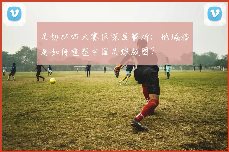 足协杯四大赛区深度解析:地域格局如何重塑中国足球版图?