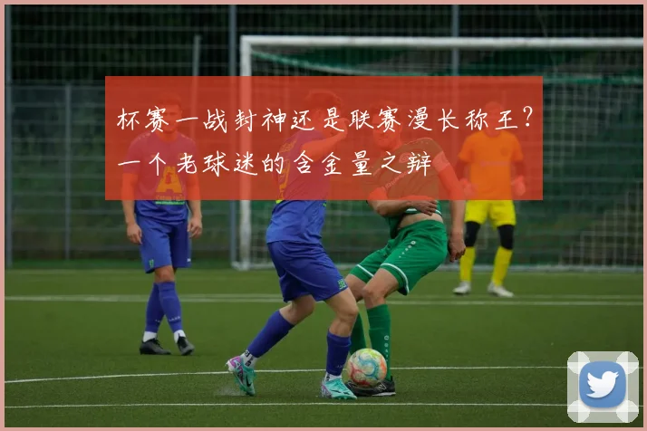 杯赛一战封神还是联赛漫长称王?一个老球迷的含金量之辩